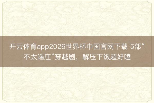 开云体育app2026世界杯中国官网下载 5部“不太端庄”穿越剧，解压下饭超好嗑