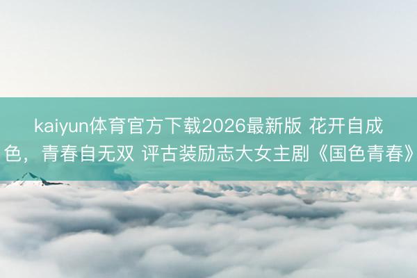 kaiyun体育官方下载2026最新版 花开自成色，青春自无双 评古装励志大女主剧《国色青春》