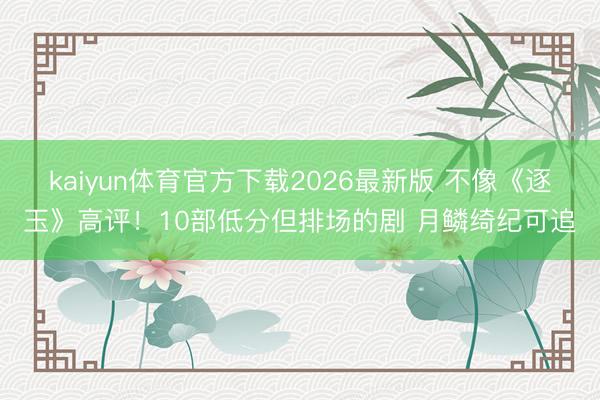 kaiyun体育官方下载2026最新版 不像《逐玉》高评！10部低分但排场的剧 月鳞绮纪可追