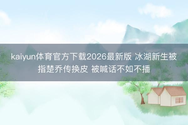 kaiyun体育官方下载2026最新版 冰湖新生被指楚乔传换皮 被喊话不如不播