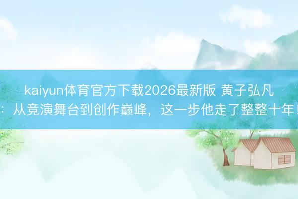 kaiyun体育官方下载2026最新版 黄子弘凡：从竞演舞台到创作巅峰，这一步他走了整整十年！