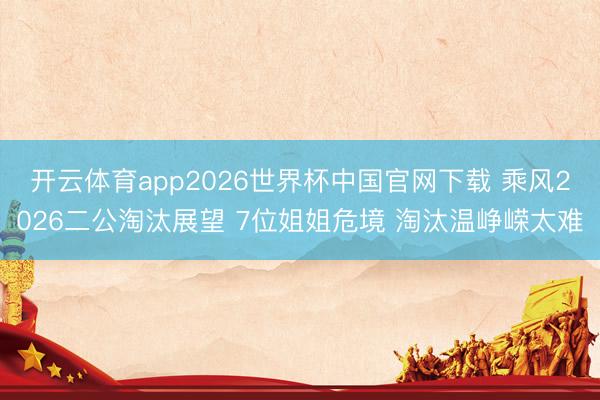 开云体育app2026世界杯中国官网下载 乘风2026二公淘汰展望 7位姐姐危境 淘汰温峥嵘太难