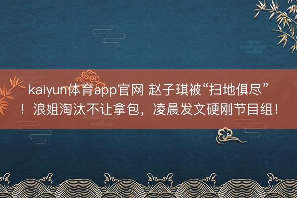 kaiyun体育app官网 赵子琪被“扫地俱尽”!浪姐淘汰不让拿包,凌晨发文硬刚节目组!