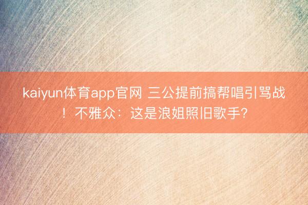 kaiyun体育app官网 三公提前搞帮唱引骂战！不雅众：这是浪姐照旧歌手？