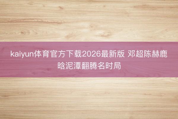 kaiyun体育官方下载2026最新版 邓超陈赫鹿晗泥潭翻腾名时局