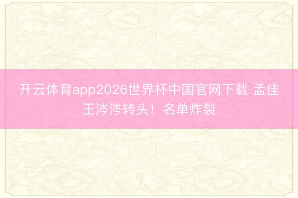 开云体育app2026世界杯中国官网下载 孟佳王涔涔转头！名单炸裂