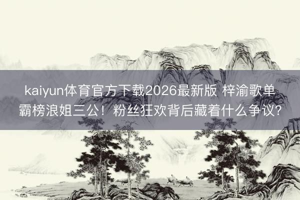 kaiyun体育官方下载2026最新版 梓渝歌单霸榜浪姐三公！粉丝狂欢背后藏着什么争议？