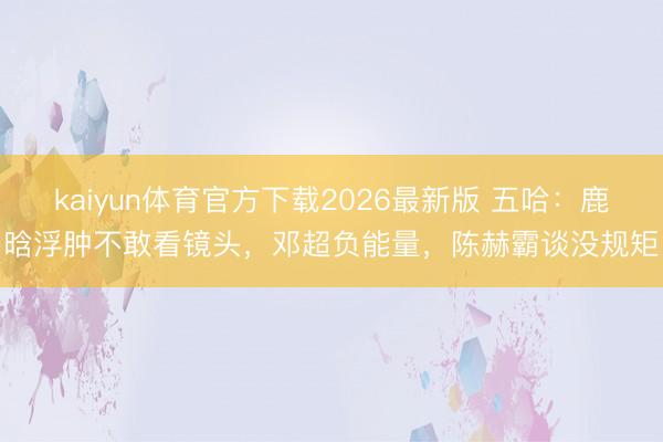 kaiyun体育官方下载2026最新版 五哈：鹿晗浮肿不敢看镜头，邓超负能量，陈赫霸谈没规矩