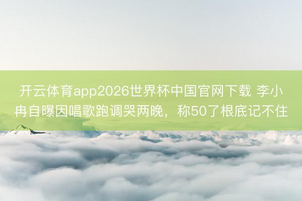开云体育app2026世界杯中国官网下载 李小冉自曝因唱歌跑调哭两晚，称50了根底记不住