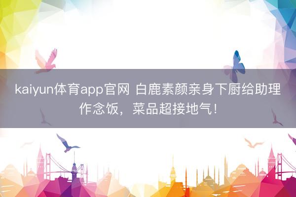 kaiyun体育app官网 白鹿素颜亲身下厨给助理作念饭，菜品超接地气！