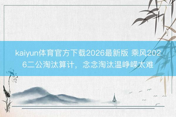 kaiyun体育官方下载2026最新版 乘风2026二公淘汰算计，念念淘汰温峥嵘太难