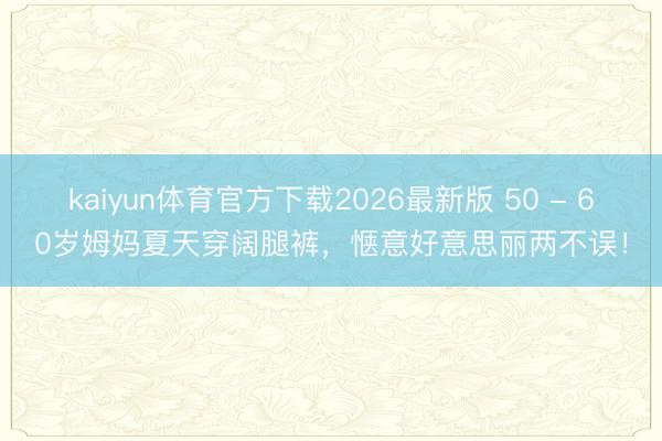 kaiyun体育官方下载2026最新版 50 - 60岁姆妈夏天穿阔腿裤,惬意好意思丽两不误!