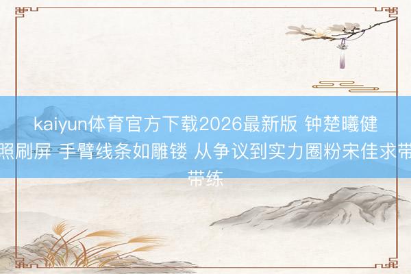 kaiyun体育官方下载2026最新版 钟楚曦健身照刷屏 手臂线条如雕镂 从争议到实力圈粉宋佳求带练