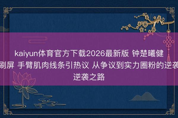 kaiyun体育官方下载2026最新版 钟楚曦健身照刷屏 手臂肌肉线条引热议 从争议到实力圈粉的逆袭之路