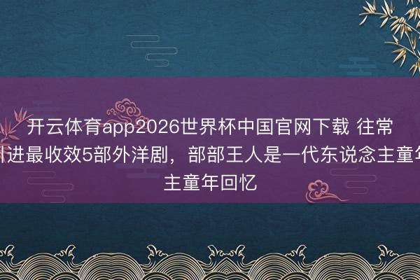 开云体育app2026世界杯中国官网下载 往常国内引进最收效5部外洋剧，部部王人是一代东说念主童年回忆