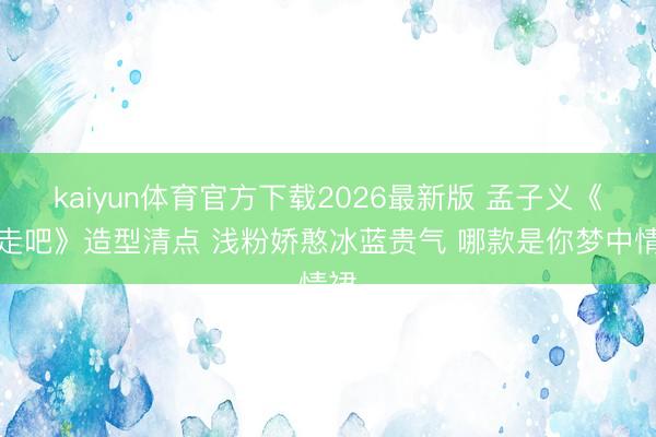 kaiyun体育官方下载2026最新版 孟子义《奔走吧》造型清点 浅粉娇憨冰蓝贵气 哪款是你梦中情裙