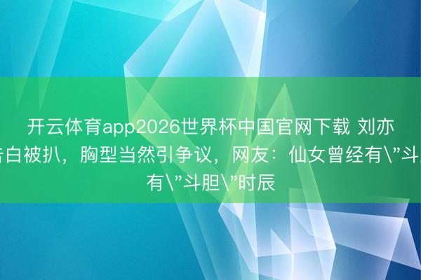 开云体育app2026世界杯中国官网下载 刘亦菲内衣告白被扒，胸型当然引争议，网友：仙女曾经有