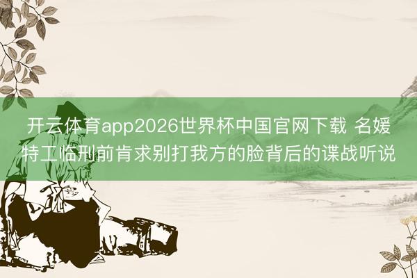 开云体育app2026世界杯中国官网下载 名媛特工临刑前肯求别打我方的脸背后的谍战听说