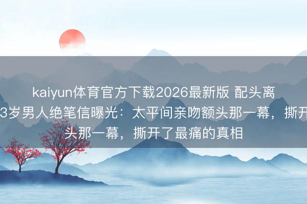 kaiyun体育官方下载2026最新版 配头离世仅4个月，33岁男人绝笔信曝光：太平间亲吻额头那一幕，撕开了最痛的真相
