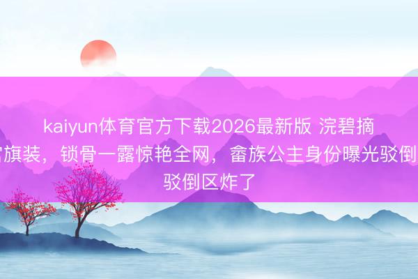 kaiyun体育官方下载2026最新版 浣碧摘下清宫旗装，锁骨一露惊艳全网，畲族公主身份曝光驳倒区炸了