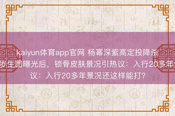 kaiyun体育app官网 杨幂深紫高定投降杀疯微博之夜！38岁生图曝光后，锁骨皮肤景况引热议：入行20多年景况还这样能打？