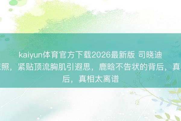 kaiyun体育官方下载2026最新版 司晓迪深宵晒床照，紧贴顶流胸肌引遐思，鹿晗不告状的背后，真相太离谱