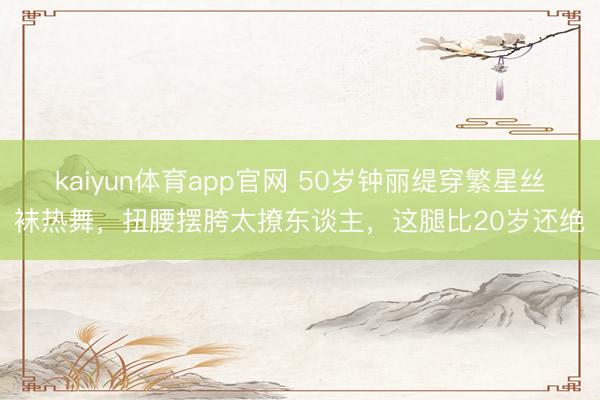 kaiyun体育app官网 50岁钟丽缇穿繁星丝袜热舞，扭腰摆胯太撩东谈主，这腿比20岁还绝