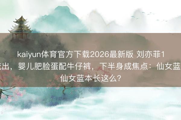 kaiyun体育官方下载2026最新版 刘亦菲13岁旧照流出，婴儿肥脸蛋配牛仔裤，下半身成焦点：仙女蓝本长这么？