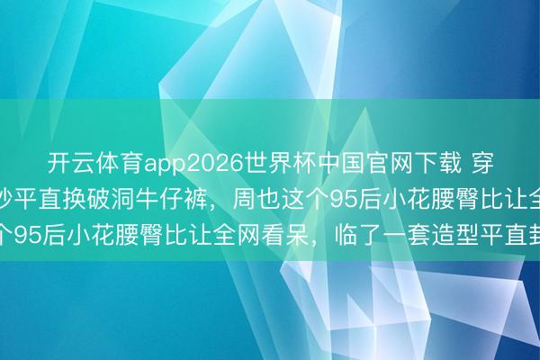 开云体育app2026世界杯中国官网下载 穿高定纱裙惊艳红毯下一秒平直换破洞牛仔裤，周也这个95后小花腰臀比让全网看呆，临了一套造型平直封神