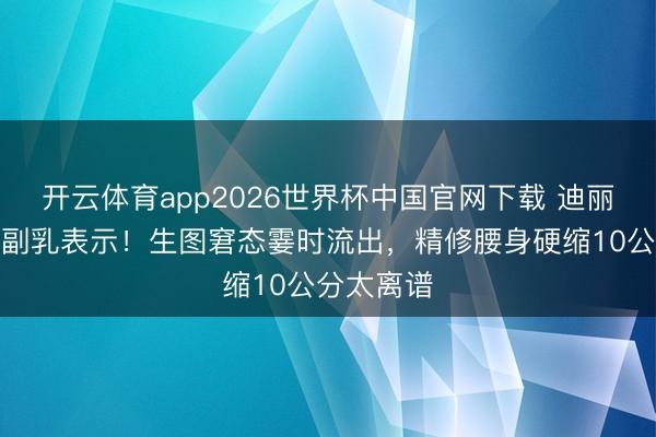 开云体育app2026世界杯中国官网下载 迪丽热巴红毯副乳表示！生图窘态霎时流出，精修腰身硬缩10公分太离谱