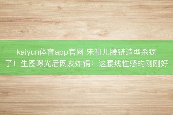 kaiyun体育app官网 宋祖儿腰链造型杀疯了！生图曝光后网友炸锅：这腰线性感的刚刚好