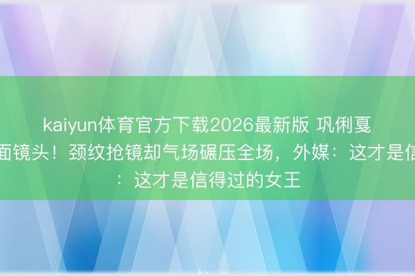 kaiyun体育官方下载2026最新版 巩俐戛纳零滤镜直面镜头！颈纹抢镜却气场碾压全场，外媒：这才是信得过的女王