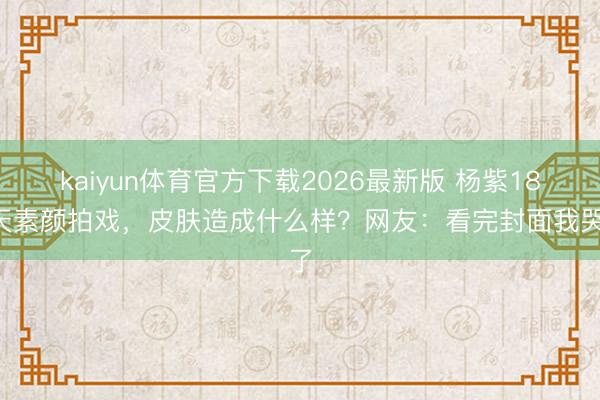 kaiyun体育官方下载2026最新版 杨紫186天素颜拍戏，皮肤造成什么样？网友：看完封面我哭了