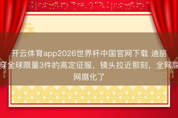 开云体育app2026世界杯中国官网下载 迪丽热巴穿全球限量3件的高定征服，镜头拉近那刻，全网腐化了