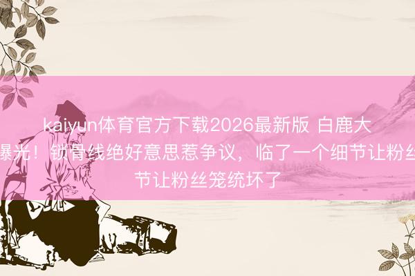 kaiyun体育官方下载2026最新版 白鹿大顶光素颜曝光!锁骨线绝好意思惹争议,临了一个细节让粉丝笼统坏了
