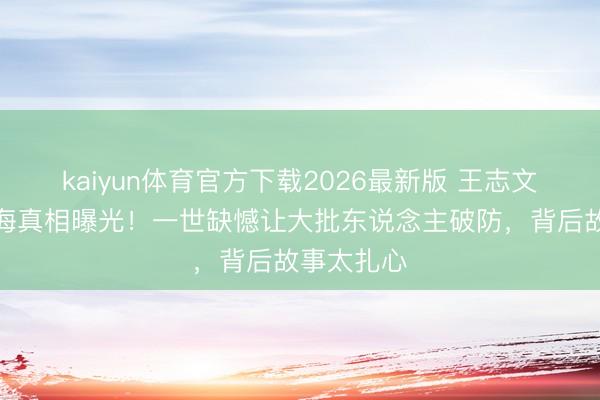 kaiyun体育官方下载2026最新版 王志文骨灰撒大海真相曝光!一世缺憾让大批东说念主破防,背后故事太扎心