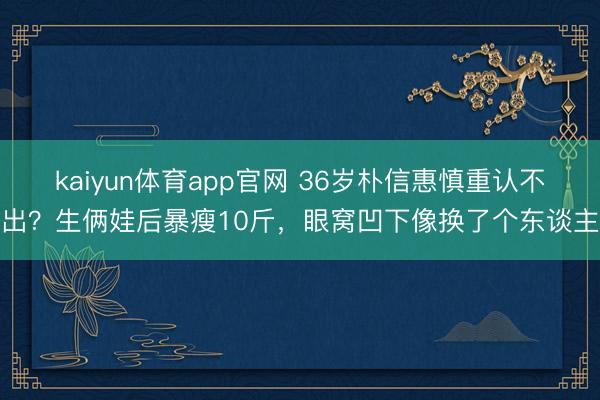 kaiyun体育app官网 36岁朴信惠慎重认不出？生俩娃后暴瘦10斤，眼窝凹下像换了个东谈主