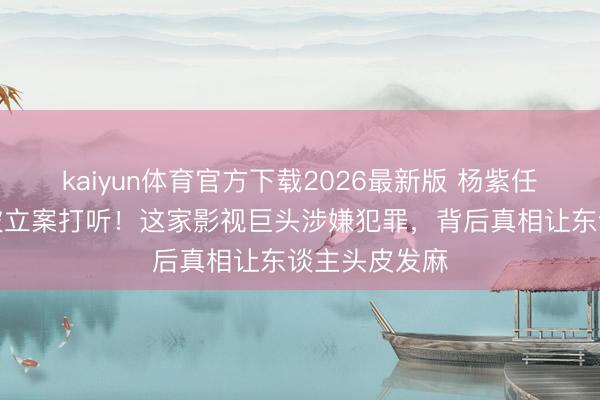 kaiyun体育官方下载2026最新版 杨紫任嘉伦前东家被立案打听！这家影视巨头涉嫌犯罪，背后真相让东谈主头皮发麻