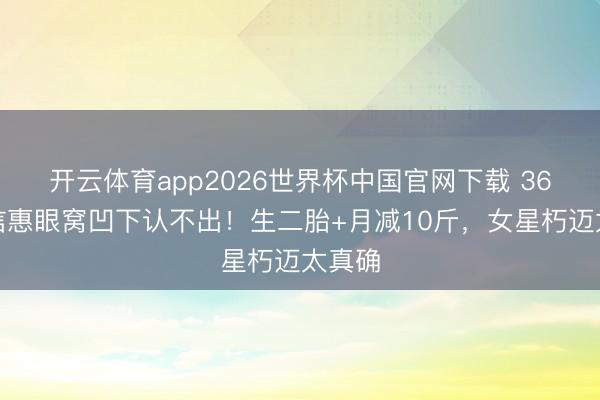 开云体育app2026世界杯中国官网下载 36岁朴信惠眼窝凹下认不出！生二胎+月减10斤，女星朽迈太真确