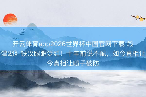 开云体育app2026世界杯中国官网下载 段奕宏《长津湖》铁汉眼眶泛红！十年前说不配，如今真相让喷子破防