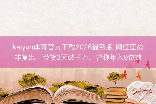 kaiyun体育官方下载2026最新版 网红蓝战非复出：带货3天破千万，曾称年入9位数