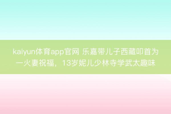 kaiyun体育app官网 乐嘉带儿子西藏叩首为一火妻祝福，13岁妮儿少林寺学武太趣味