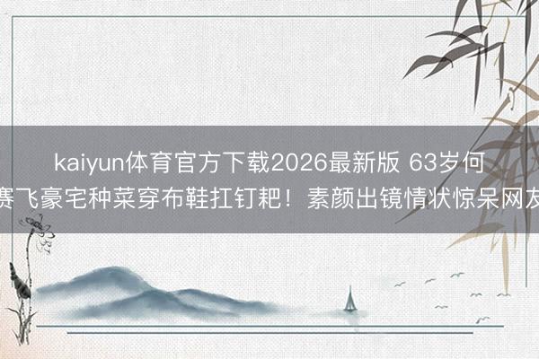 kaiyun体育官方下载2026最新版 63岁何赛飞豪宅种菜穿布鞋扛钉耙！素颜出镜情状惊呆网友