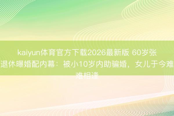 kaiyun体育官方下载2026最新版 60岁张泽群退休曝婚配内幕：被小10岁内助骗婚，女儿于今难相逢