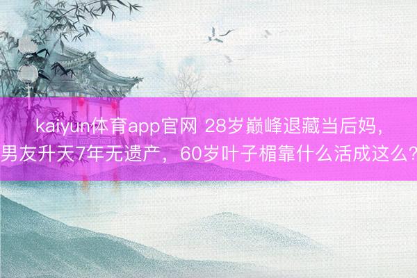 kaiyun体育app官网 28岁巅峰退藏当后妈，男友升天7年无遗产，60岁叶子楣靠什么活成这么？