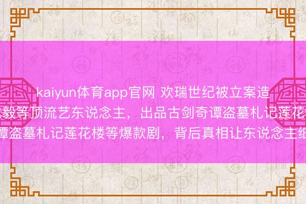 kaiyun体育app官网 欢瑞世纪被立案造访！曾领有杨紫任嘉伦成毅等顶流艺东说念主，出品古剑奇谭盗墓札记莲花楼等爆款剧，背后真相让东说念主细念念极恐