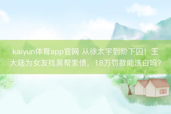 kaiyun体育app官网 从徐太宇到阶下囚！王大陆为女友找黑帮索债，18万罚款能洗白吗？