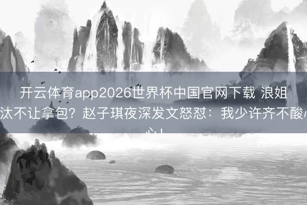 开云体育app2026世界杯中国官网下载 浪姐淘汰不让拿包？赵子琪夜深发文怒怼：我少许齐不酸心！