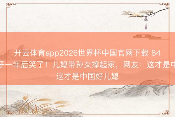 开云体育app2026世界杯中国官网下载 84岁精熟丧子一年后笑了！儿媳带孙女撑起家，网友：这才是中国好儿媳