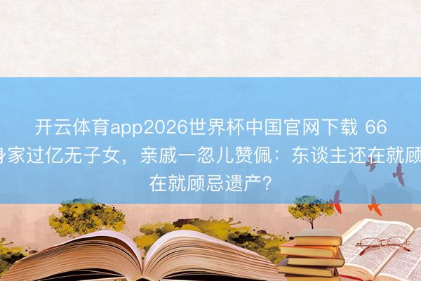 开云体育app2026世界杯中国官网下载 66岁费翔身家过亿无子女，亲戚一忽儿赞佩：东谈主还在就顾忌遗产？